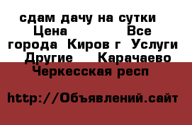 сдам дачу на сутки › Цена ­ 10 000 - Все города, Киров г. Услуги » Другие   . Карачаево-Черкесская респ.